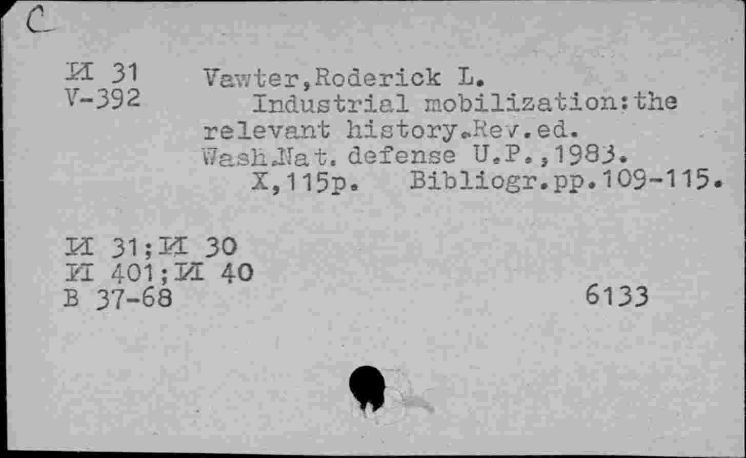 ﻿-^■31	Vawter, Roderick L.
v-392	Industrial mobilization:the
relevant history„Re/.ed. WashlTat. defense U.P.,1983.
X,115p. Bibliogr.pp.109-115
KE 31	30
PI 401; KE 40
B 37-68
6133